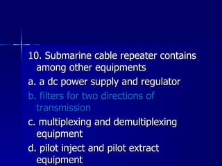 10. Submarine cable repeater contains among other equipments a. a dc power supply and regulator b. filters for two directions of transmission c. multiplexing and demultiplexing equipment d. pilot inject and pilot extract equipment 