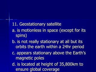 11. Geostationary satellite a. is motionless in space (except for its spins) b. is not really stationary at all but its orbits the earth within a 24hr period c. appears stationary above the Earth’s magnetic poles d. is located at height of 35,800km to ensure global coverage 
