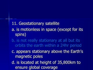 11. Geostationary satellite a. is motionless in space (except for its spins) b. is not really stationary at all but its orbits the earth within a 24hr period c. appears stationary above the Earth’s magnetic poles d. is located at height of 35,800km to ensure global coverage 
