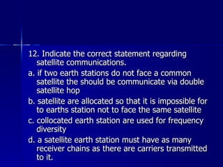 12. Indicate the correct statement regarding satellite communications. a. if two earth stations do not face a common satellite the should be communicate via double satellite hop b. satellite are allocated so that it is impossible for to earths station not to face the same satellite c. collocated earth station are used for frequency diversity d. a satellite earth station must have as many receiver chains as there are carriers transmitted to it. 