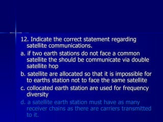 12. Indicate the correct statement regarding satellite communications. a. if two earth stations do not face a common satellite the should be communicate via double satellite hop b. satellite are allocated so that it is impossible for to earths station not to face the same satellite c. collocated earth station are used for frequency diversity d. a satellite earth station must have as many receiver chains as there are carriers transmitted to it. 
