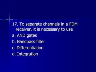 17. To separate channels in a FDM receiver, it is necessary to use a. AND gates b. Bandpass filter c. Differentiation d. Integration 