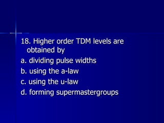 18. Higher order TDM levels are obtained by a. dividing pulse widths b. using the a-law c. using the u-law d. forming supermastergroups 