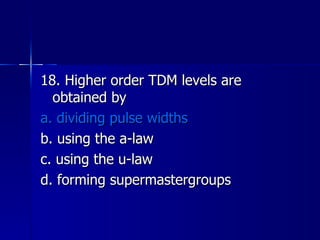 18. Higher order TDM levels are obtained by a. dividing pulse widths b. using the a-law c. using the u-law d. forming supermastergroups 