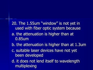 20. The 1.55um “window” is not yet in used with fiber optic system because a. the attenuation is higher than at 0.85um b. the attenuation is higher than at 1.3um c. suitable laser devices have not yet been developed d. it does not lend itself to wavelength multiplexing 