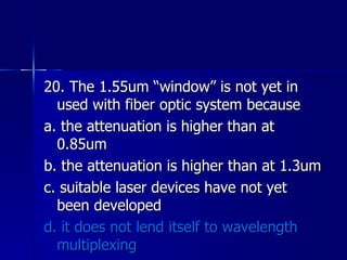 20. The 1.55um “window” is not yet in used with fiber optic system because a. the attenuation is higher than at 0.85um b. the attenuation is higher than at 1.3um c. suitable laser devices have not yet been developed d. it does not lend itself to wavelength multiplexing 