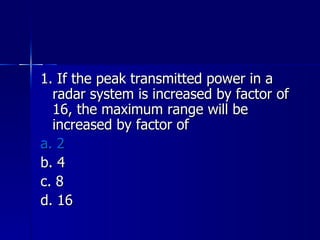 1. If the peak transmitted power in a radar system is increased by factor of 16, the maximum range will be increased by factor of a. 2 b. 4 c. 8 d. 16 