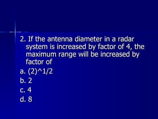 2. If the antenna diameter in a radar system is increased by factor of 4, the maximum range will be increased by factor of a. (2)^1/2 b. 2 c. 4 d. 8 