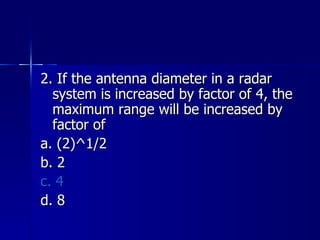 2. If the antenna diameter in a radar system is increased by factor of 4, the maximum range will be increased by factor of a. (2)^1/2 b. 2 c. 4 d. 8 