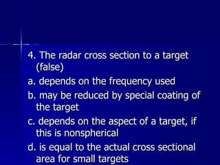4. The radar cross section to a target (false) a. depends on the frequency used b. may be reduced by special coating of the target c. depends on the aspect of a target, if this is nonspherical d. is equal to the actual cross sectional area for small targets 
