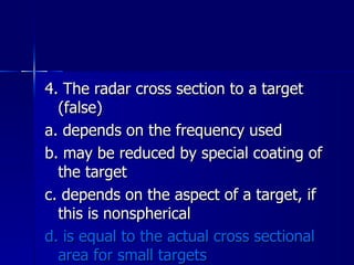 4. The radar cross section to a target (false) a. depends on the frequency used b. may be reduced by special coating of the target c. depends on the aspect of a target, if this is nonspherical d. is equal to the actual cross sectional area for small targets 