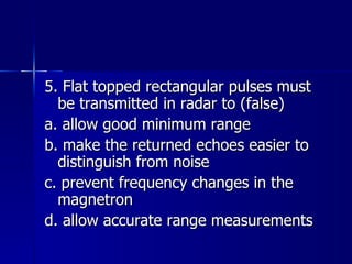 5. Flat topped rectangular pulses must be transmitted in radar to (false) a. allow good minimum range b. make the returned echoes easier to distinguish from noise c. prevent frequency changes in the magnetron d. allow accurate range measurements 