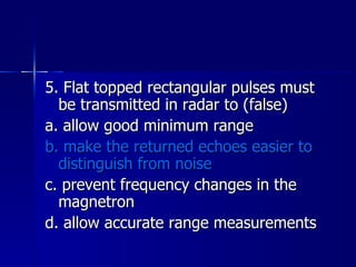 5. Flat topped rectangular pulses must be transmitted in radar to (false) a. allow good minimum range b. make the returned echoes easier to distinguish from noise c. prevent frequency changes in the magnetron d. allow accurate range measurements 