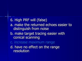6. High PRF will (false) a. make the returned echoes easier to distinguish from noise b. make target tracing easier with conical scanning c. increase maximum range d. have no effect on the range resolution 