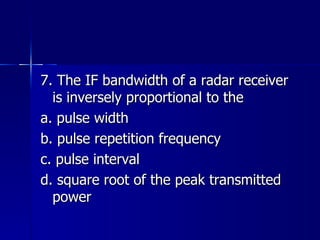 7. The IF bandwidth of a radar receiver is inversely proportional to the a. pulse width b. pulse repetition frequency c. pulse interval d. square root of the peak transmitted power 