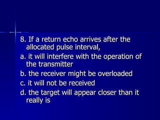 8. If a return echo arrives after the allocated pulse interval, a. it will interfere with the operation of the transmitter b. the receiver might be overloaded c. it will not be received d. the target will appear closer than it really is 