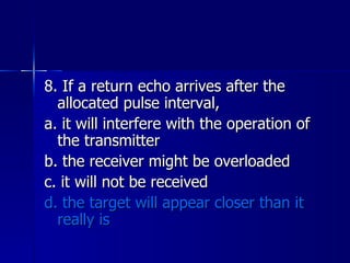 8. If a return echo arrives after the allocated pulse interval, a. it will interfere with the operation of the transmitter b. the receiver might be overloaded c. it will not be received d. the target will appear closer than it really is 