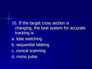 10. If the target cross section is changing, the best system for accurate tracking is a. lobe switching b. sequential lobbing c. conical scanning d. mono pulse 