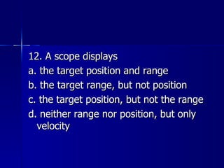 12. A scope displays a. the target position and range b. the target range, but not position c. the target position, but not the range d. neither range nor position, but only velocity 