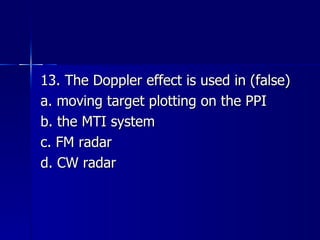 13. The Doppler effect is used in (false) a. moving target plotting on the PPI b. the MTI system c. FM radar d. CW radar 