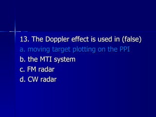 13. The Doppler effect is used in (false) a. moving target plotting on the PPI b. the MTI system c. FM radar d. CW radar 