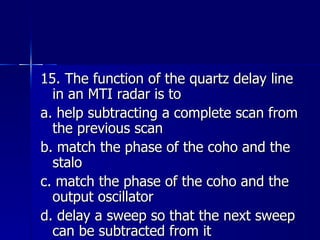 15. The function of the quartz delay line in an MTI radar is to a. help subtracting a complete scan from the previous scan b. match the phase of the coho and the stalo c. match the phase of the coho and the output oscillator d. delay a sweep so that the next sweep can be subtracted from it 