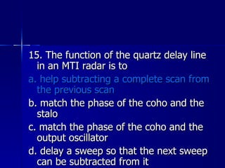 15. The function of the quartz delay line in an MTI radar is to a. help subtracting a complete scan from the previous scan b. match the phase of the coho and the stalo c. match the phase of the coho and the output oscillator d. delay a sweep so that the next sweep can be subtracted from it 