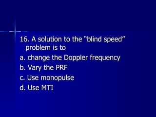 16. A solution to the “blind speed” problem is to a. change the Doppler frequency b. Vary the PRF c. Use monopulse d. Use MTI 