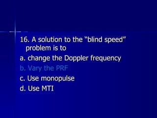 16. A solution to the “blind speed” problem is to a. change the Doppler frequency b. Vary the PRF c. Use monopulse d. Use MTI 