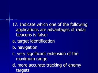 17. Indicate which one of the following applications are advantages of radar beacons is false: a. target identification b. navigation c. very significant extension of the maximum range d. more accurate tracking of enemy targets 