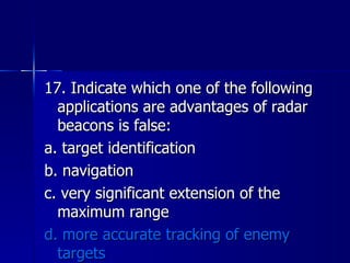 17. Indicate which one of the following applications are advantages of radar beacons is false: a. target identification b. navigation c. very significant extension of the maximum range d. more accurate tracking of enemy targets 