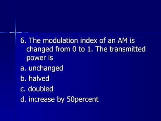 6. The modulation index of an AM is changed from 0 to 1. The transmitted power is a. unchanged b. halved c. doubled d. increase by 50percent  