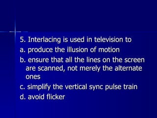 5. Interlacing is used in television to a. produce the illusion of motion b. ensure that all the lines on the screen are scanned, not merely the alternate ones c. simplify the vertical sync pulse train d. avoid flicker 