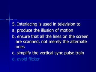 5. Interlacing is used in television to a. produce the illusion of motion b. ensure that all the lines on the screen are scanned, not merely the alternate ones c. simplify the vertical sync pulse train d. avoid flicker 