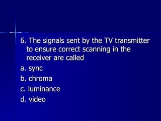 6. The signals sent by the TV transmitter to ensure correct scanning in the receiver are called a. sync b. chroma c. luminance d. video 