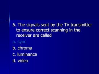 6. The signals sent by the TV transmitter to ensure correct scanning in the receiver are called a. sync b. chroma c. luminance d. video 