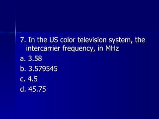 7. In the US color television system, the intercarrier frequency, in MHz a. 3.58 b. 3.579545 c. 4.5 d. 45.75 
