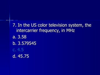 7. In the US color television system, the intercarrier frequency, in MHz a. 3.58 b. 3.579545 c. 4.5 d. 45.75 