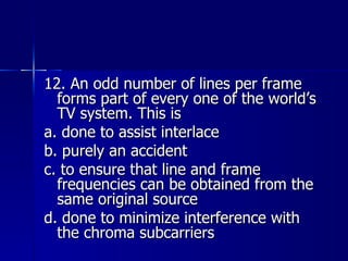 12. An odd number of lines per frame forms part of every one of the world’s TV system. This is a. done to assist interlace b. purely an accident c. to ensure that line and frame frequencies can be obtained from the same original source d. done to minimize interference with the chroma subcarriers 