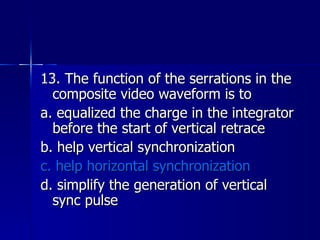 13. The function of the serrations in the composite video waveform is to a. equalized the charge in the integrator before the start of vertical retrace b. help vertical synchronization c. help horizontal synchronization d. simplify the generation of vertical sync pulse 