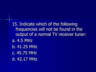15. Indicate which of the following frequencies will not be found in the output of a normal TV receiver tuner: a. 4.5 MHz b. 41.25 MHz c. 45.75 MHz d. 42.17 MHz 