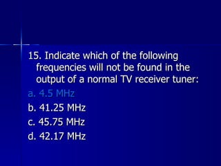 15. Indicate which of the following frequencies will not be found in the output of a normal TV receiver tuner: a. 4.5 MHz b. 41.25 MHz c. 45.75 MHz d. 42.17 MHz 