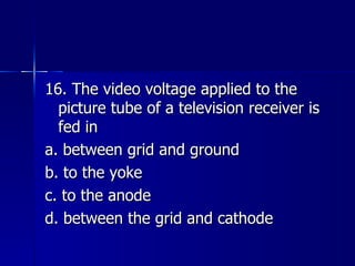 16. The video voltage applied to the picture tube of a television receiver is fed in a. between grid and ground b. to the yoke c. to the anode d. between the grid and cathode 
