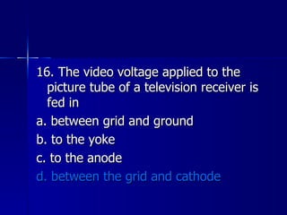 16. The video voltage applied to the picture tube of a television receiver is fed in a. between grid and ground b. to the yoke c. to the anode d. between the grid and cathode 