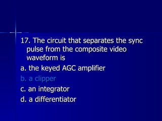 17. The circuit that separates the sync pulse from the composite video waveform is a. the keyed AGC amplifier b. a clipper c. an integrator d. a differentiator 