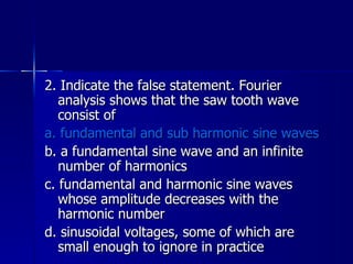 2. Indicate the false statement. Fourier analysis shows that the saw tooth wave consist of a. fundamental and sub harmonic sine waves b. a fundamental sine wave and an infinite number of harmonics c. fundamental and harmonic sine waves whose amplitude decreases with the harmonic number d. sinusoidal voltages, some of which are small enough to ignore in practice 