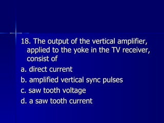 18. The output of the vertical amplifier, applied to the yoke in the TV receiver, consist of a. direct current b. amplified vertical sync pulses c. saw tooth voltage d. a saw tooth current 