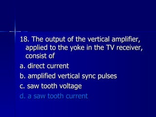 18. The output of the vertical amplifier, applied to the yoke in the TV receiver, consist of a. direct current b. amplified vertical sync pulses c. saw tooth voltage d. a saw tooth current 