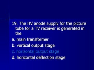 19. The HV anode supply for the picture tube for a TV receiver is generated in the a. main transformer b. vertical output stage c. horizontal output stage d. horizontal deflection stage 