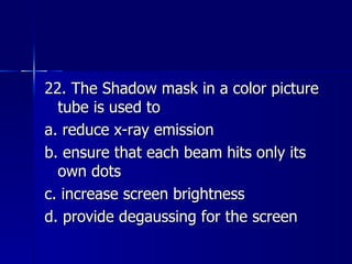 22. The Shadow mask in a color picture tube is used to a. reduce x-ray emission b. ensure that each beam hits only its own dots c. increase screen brightness d. provide degaussing for the screen 